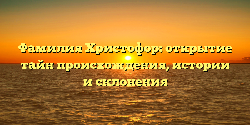 Фамилия Христофор: открытие тайн происхождения, истории и склонения