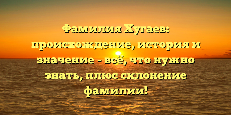 Фамилия Хугаев: происхождение, история и значение - всё, что нужно знать, плюс склонение фамилии!