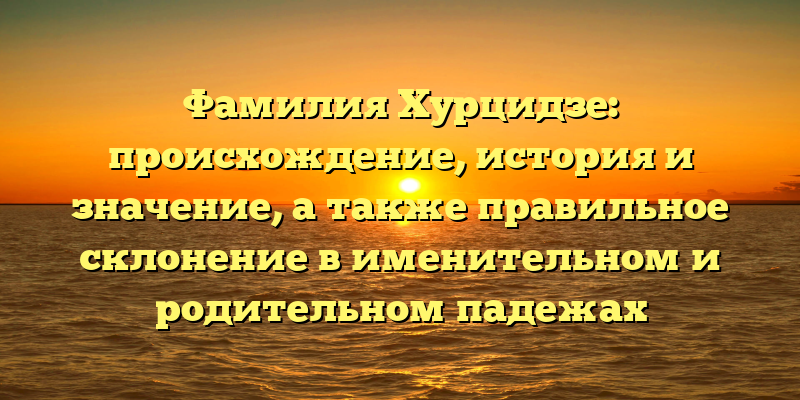 Фамилия Хурцидзе: происхождение, история и значение, а также правильное склонение в именительном и родительном падежах