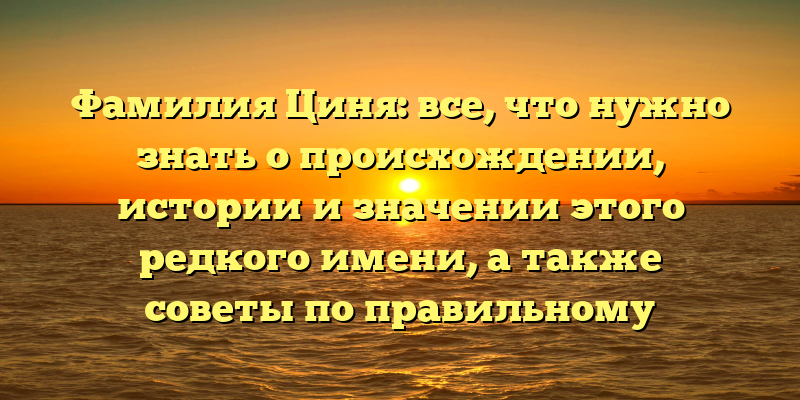 Фамилия Циня: все, что нужно знать о происхождении, истории и значении этого редкого имени, а также советы по правильному склонению