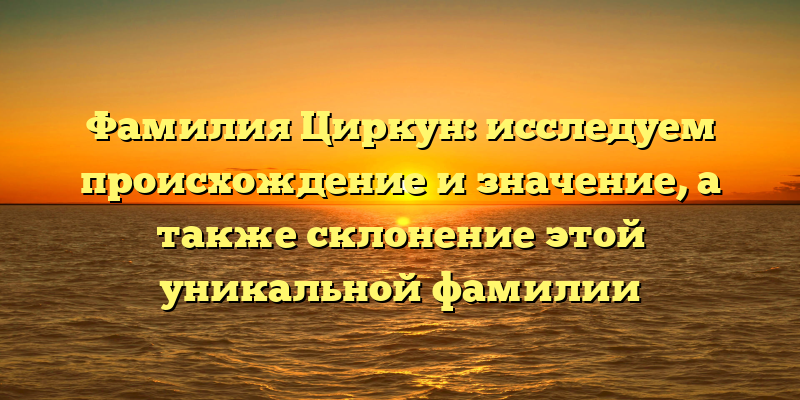 Фамилия Циркун: исследуем происхождение и значение, а также склонение этой уникальной фамилии