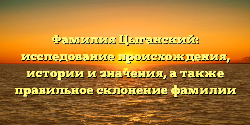 Фамилия Цыганский: исследование происхождения, истории и значения, а также правильное склонение фамилии