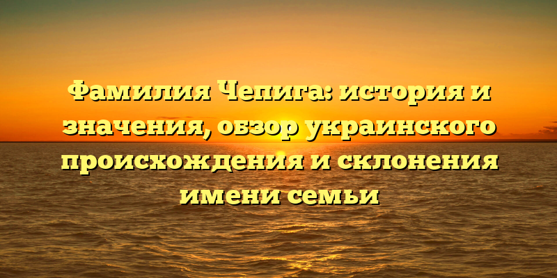 Фамилия Чепига: история и значения, обзор украинского происхождения и склонения имени семьи