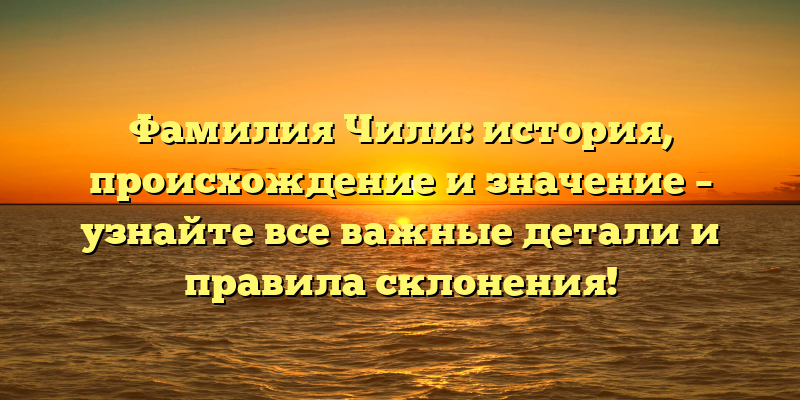 Фамилия Чили: история, происхождение и значение – узнайте все важные детали и правила склонения!