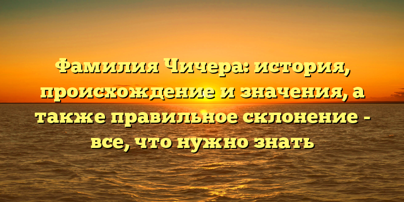 Фамилия Чичера: история, происхождение и значения, а также правильное склонение - все, что нужно знать