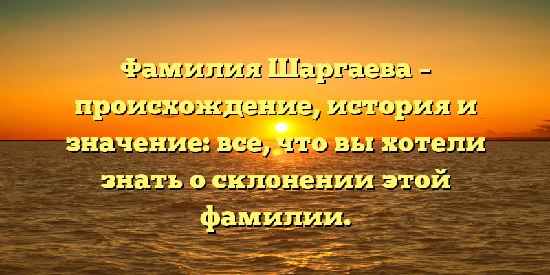 Фамилия Шаргаева – происхождение, история и значение: все, что вы хотели знать о склонении этой фамилии.