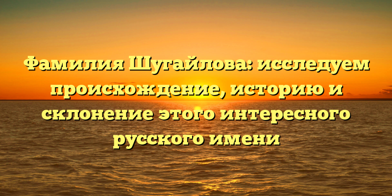 Фамилия Шугайлова: исследуем происхождение, историю и склонение этого интересного русского имени