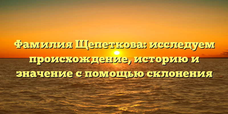 Фамилия Щепеткова: исследуем происхождение, историю и значение с помощью склонения