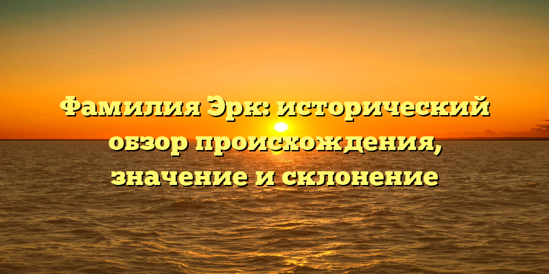 Фамилия Эрк: исторический обзор происхождения, значение и склонение