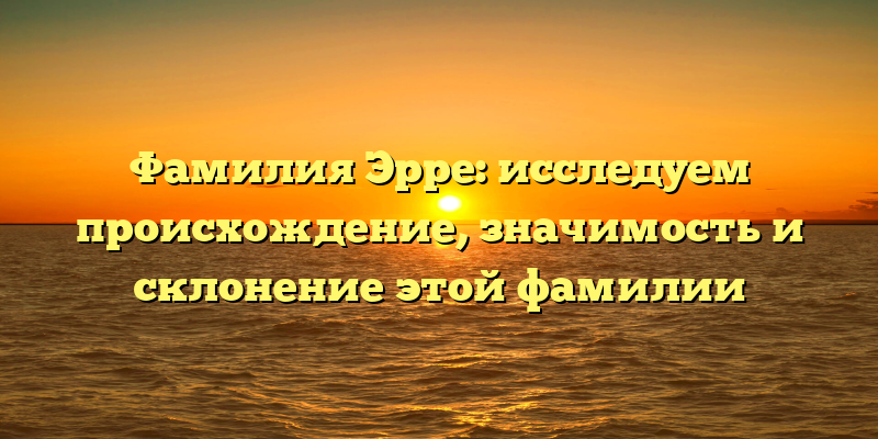 Фамилия Эрре: исследуем происхождение, значимость и склонение этой фамилии