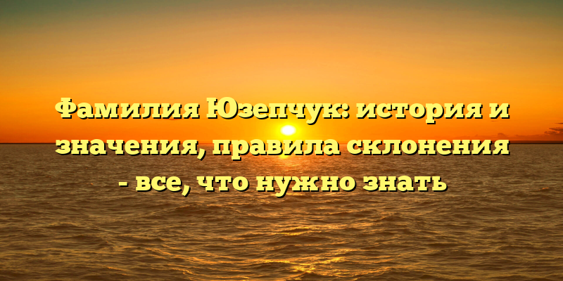 Фамилия Юзепчук: история и значения, правила склонения - все, что нужно знать