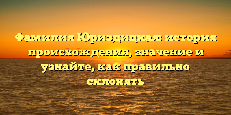 Фамилия Юриздицкая: история происхождения, значение и узнайте, как правильно склонять