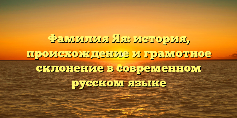 Фамилия Яя: история, происхождение и грамотное склонение в современном русском языке