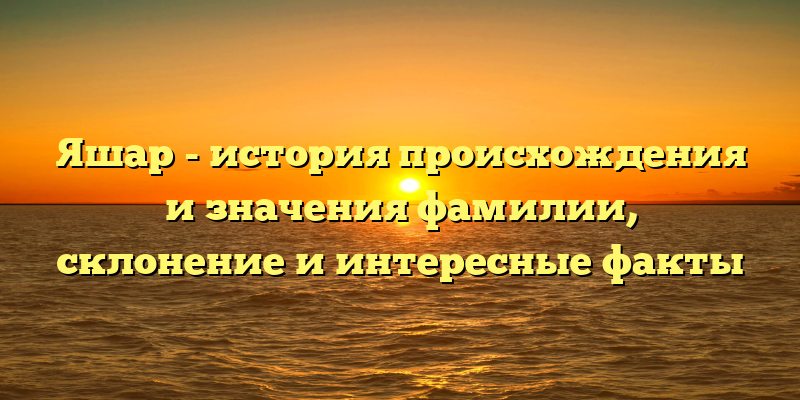 Яшар - история происхождения и значения фамилии, склонение и интересные факты