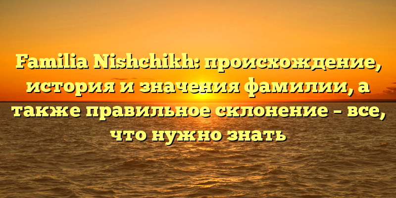 Familia Nishchikh: происхождение, история и значения фамилии, а также правильное склонение – все, что нужно знать