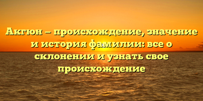 Акгюн — происхождение, значение и история фамилии: все о склонении и узнать свое происхождение
