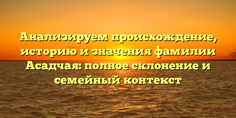 Анализируем происхождение, историю и значения фамилии Асадчая: полное склонение и семейный контекст
