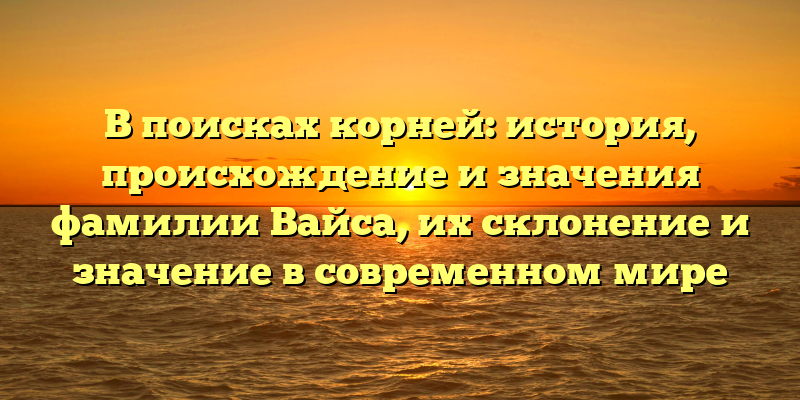 В поисках корней: история, происхождение и значения фамилии Вайса, их склонение и значение в современном мире