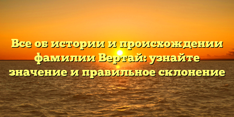 Все об истории и происхождении фамилии Вертай: узнайте значение и правильное склонение