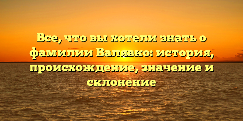Все, что вы хотели знать о фамилии Валявко: история, происхождение, значение и склонение