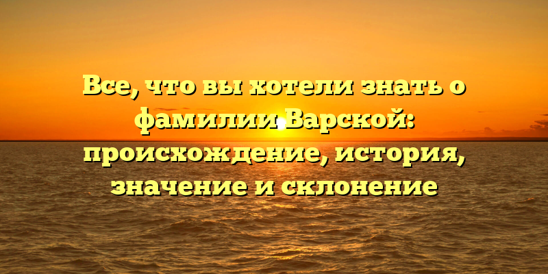 Все, что вы хотели знать о фамилии Варской: происхождение, история, значение и склонение