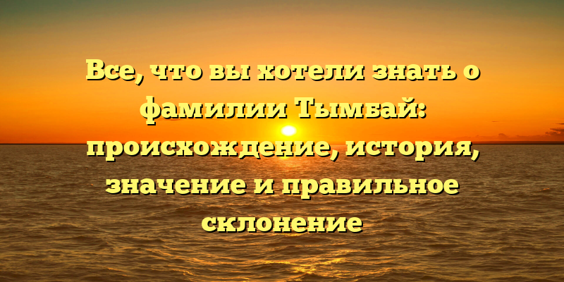Все, что вы хотели знать о фамилии Тымбай: происхождение, история, значение и правильное склонение