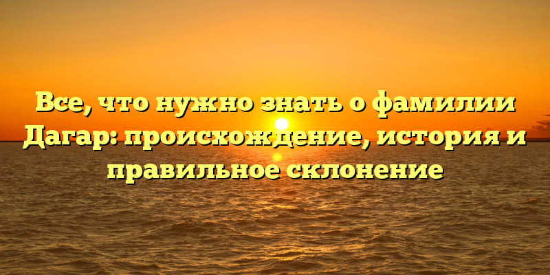 Все, что нужно знать о фамилии Дагар: происхождение, история и правильное склонение
