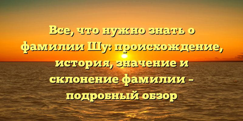 Все, что нужно знать о фамилии Шу: происхождение, история, значение и склонение фамилии – подробный обзор