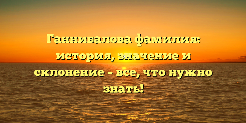 Ганнибалова фамилия: история, значение и склонение – все, что нужно знать!