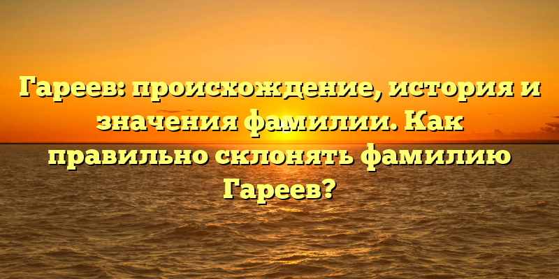Гареев: происхождение, история и значения фамилии. Как правильно склонять фамилию Гареев?
