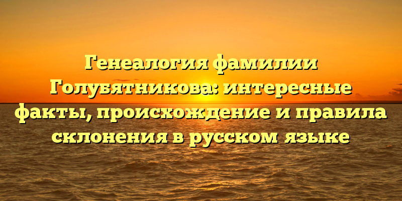 Генеалогия фамилии Голубятникова: интересные факты, происхождение и правила склонения в русском языке