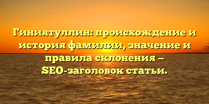 Гиниятуллин: происхождение и история фамилии, значение и правила склонения — SEO-заголовок статьи.