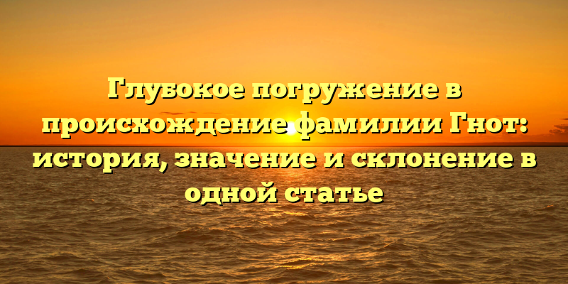 Глубокое погружение в происхождение фамилии Гнот: история, значение и склонение в одной статье