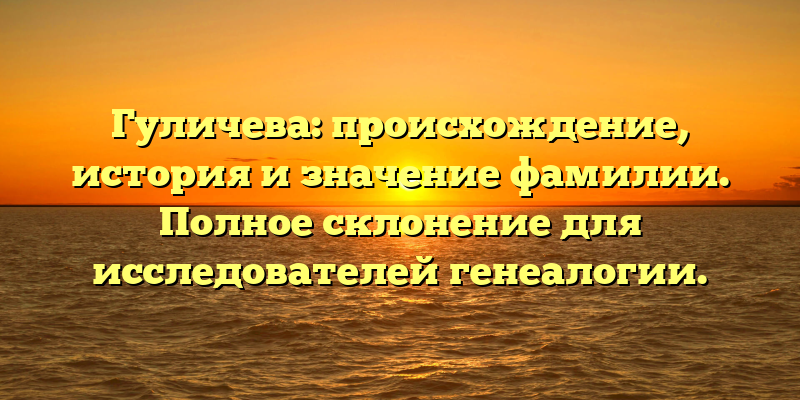 Гуличева: происхождение, история и значение фамилии. Полное склонение для исследователей генеалогии.