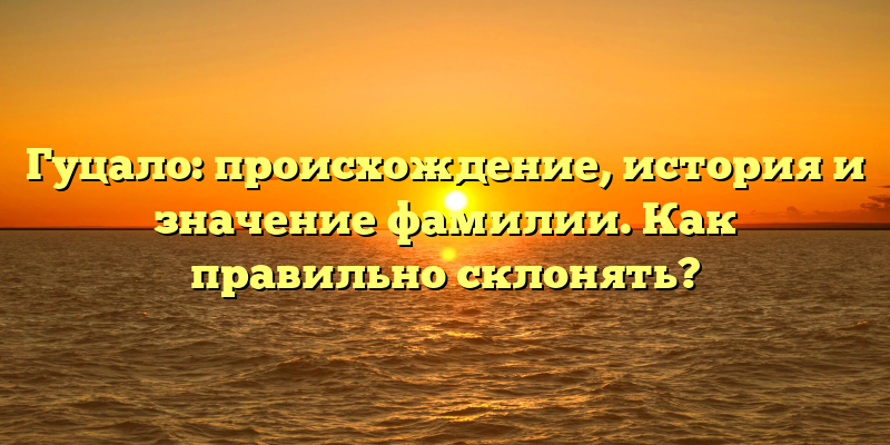 Гуцало: происхождение, история и значение фамилии. Как правильно склонять?