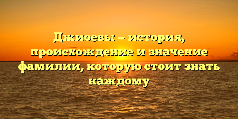 Джиоевы — история, происхождение и значение фамилии, которую стоит знать каждому