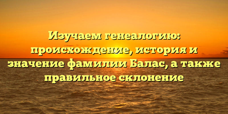 Изучаем генеалогию: происхождение, история и значение фамилии Балас, а также правильное склонение