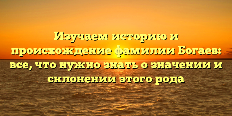Изучаем историю и происхождение фамилии Богаев: все, что нужно знать о значении и склонении этого рода