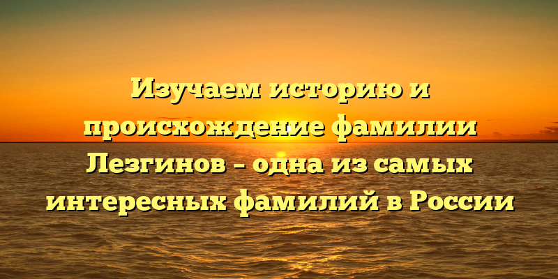 Изучаем историю и происхождение фамилии Лезгинов – одна из самых интересных фамилий в России