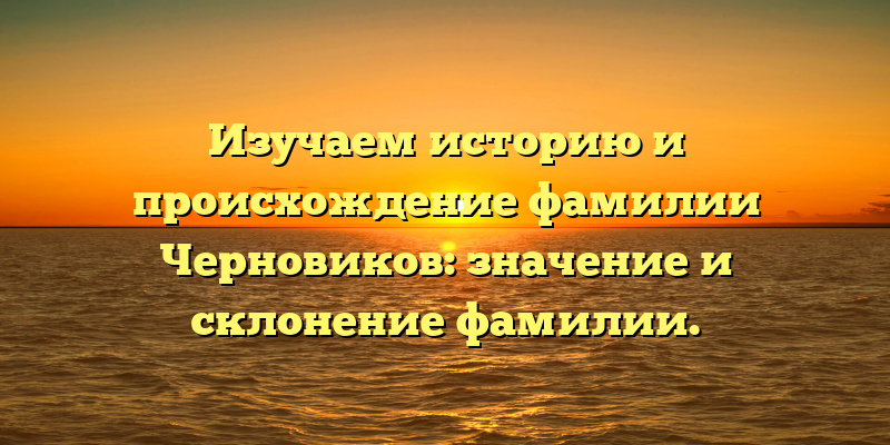 Изучаем историю и происхождение фамилии Черновиков: значение и склонение фамилии.