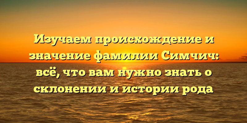 Изучаем происхождение и значение фамилии Симчич: всё, что вам нужно знать о склонении и истории рода