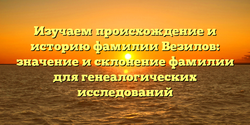 Изучаем происхождение и историю фамилии Везилов: значение и склонение фамилии для генеалогических исследований