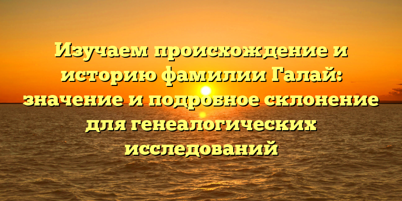 Изучаем происхождение и историю фамилии Галай: значение и подробное склонение для генеалогических исследований