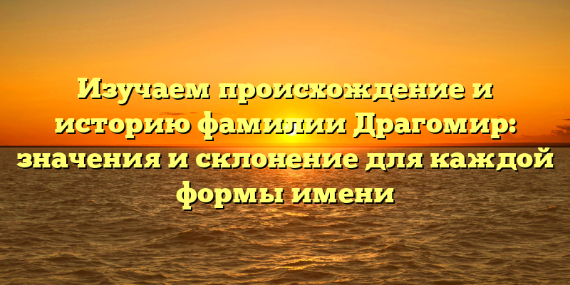 Изучаем происхождение и историю фамилии Драгомир: значения и склонение для каждой формы имени