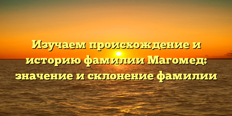 Изучаем происхождение и историю фамилии Магомед: значение и склонение фамилии