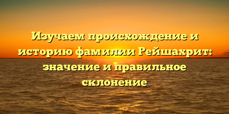 Изучаем происхождение и историю фамилии Рейшахрит: значение и правильное склонение
