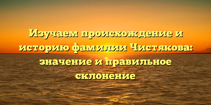 Изучаем происхождение и историю фамилии Чистякова: значение и правильное склонение