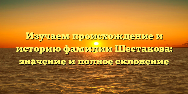 Изучаем происхождение и историю фамилии Шестакова: значение и полное склонение