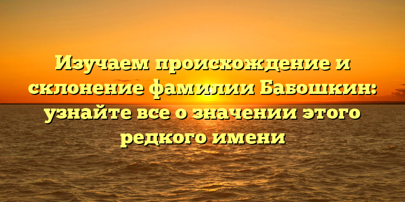 Изучаем происхождение и склонение фамилии Бабошкин: узнайте все о значении этого редкого имени
