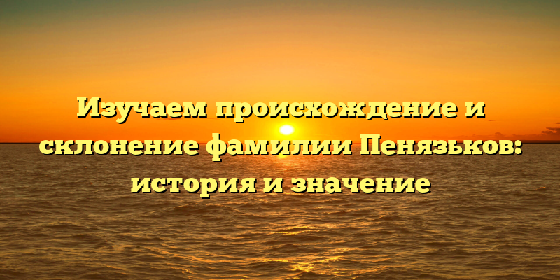 Изучаем происхождение и склонение фамилии Пенязьков: история и значение